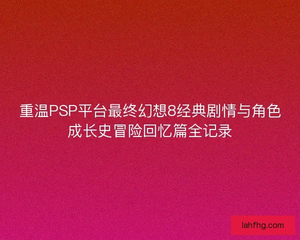 重温PSP平台最终幻想8经典剧情与角色成长史冒险回忆篇全记录