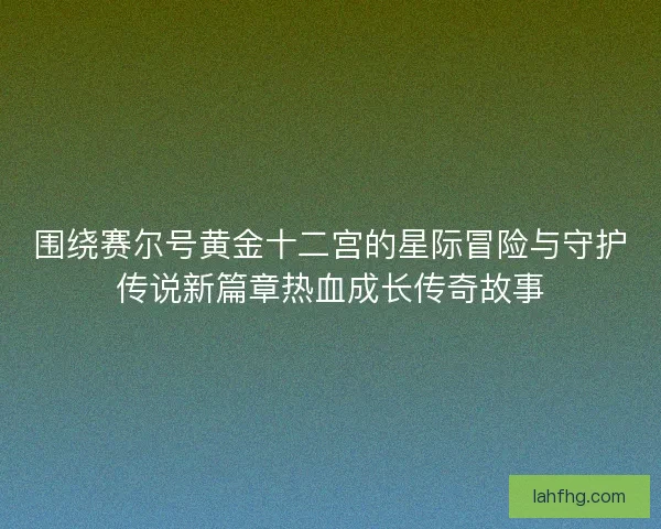 围绕赛尔号黄金十二宫的星际冒险与守护传说新篇章热血成长传奇故事