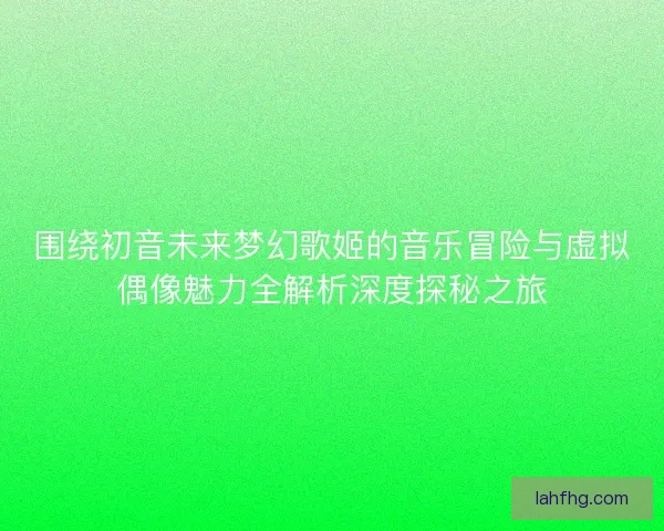 围绕初音未来梦幻歌姬的音乐冒险与虚拟偶像魅力全解析深度探秘之旅