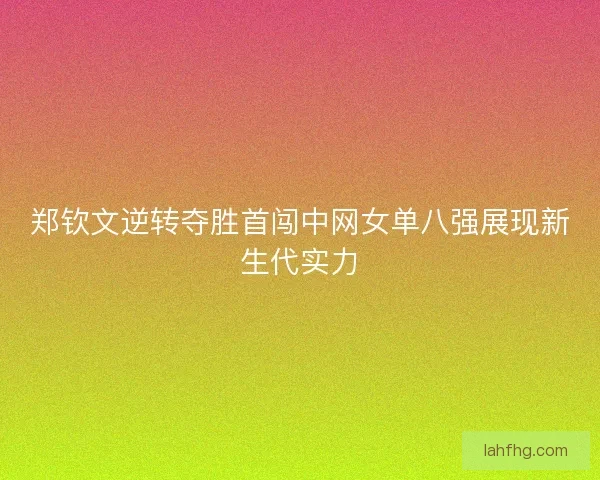 郑钦文逆转夺胜首闯中网女单八强展现新生代实力